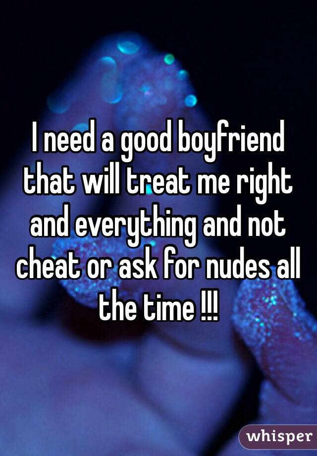 I need a good boyfriend that will treat me right and everything and not cheat or ask for nudes all the time !!! 