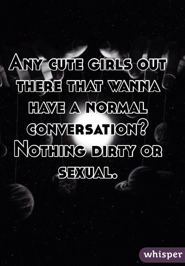 Any cute girls out there that wanna have a normal conversation? Nothing dirty or sexual.