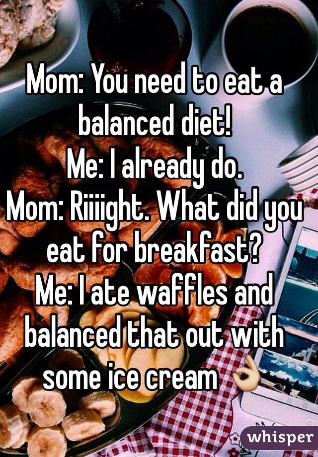 Mom: You need to eat a balanced diet!
Me: I already do.
Mom: Riiiight. What did you eat for breakfast?
Me: I ate waffles and balanced that out with some ice cream 👌