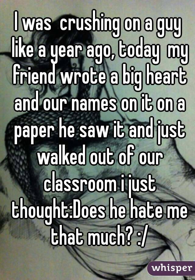 I was  crushing on a guy like a year ago, today  my friend wrote a big heart and our names on it on a paper he saw it and just walked out of our classroom i just thought:Does he hate me that much? :/