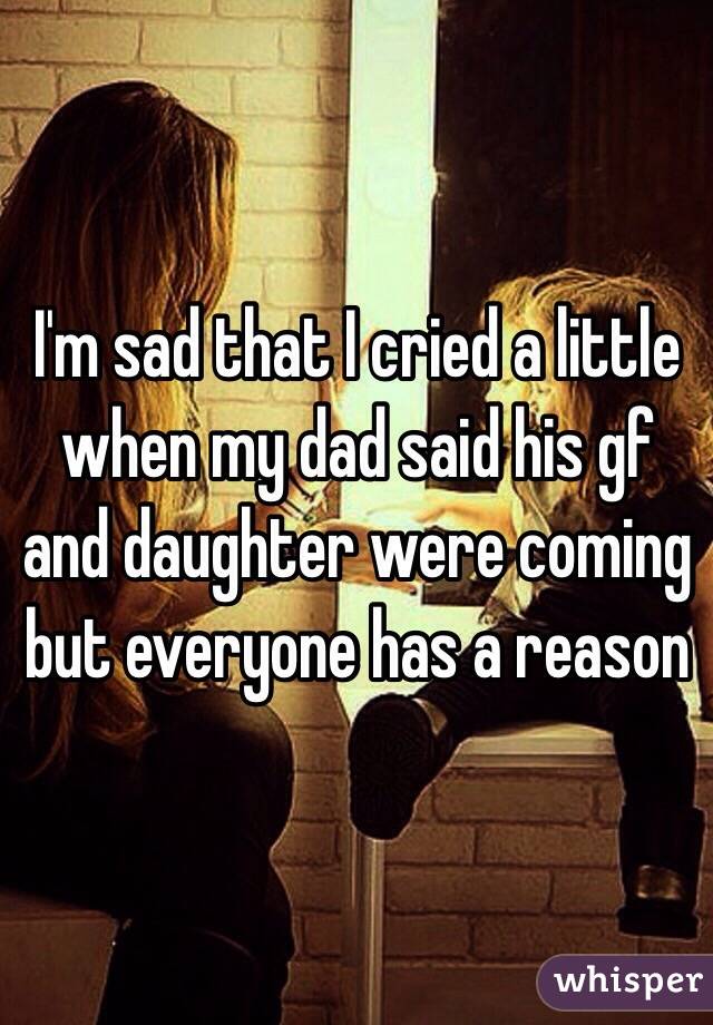 I'm sad that I cried a little when my dad said his gf and daughter were coming but everyone has a reason 