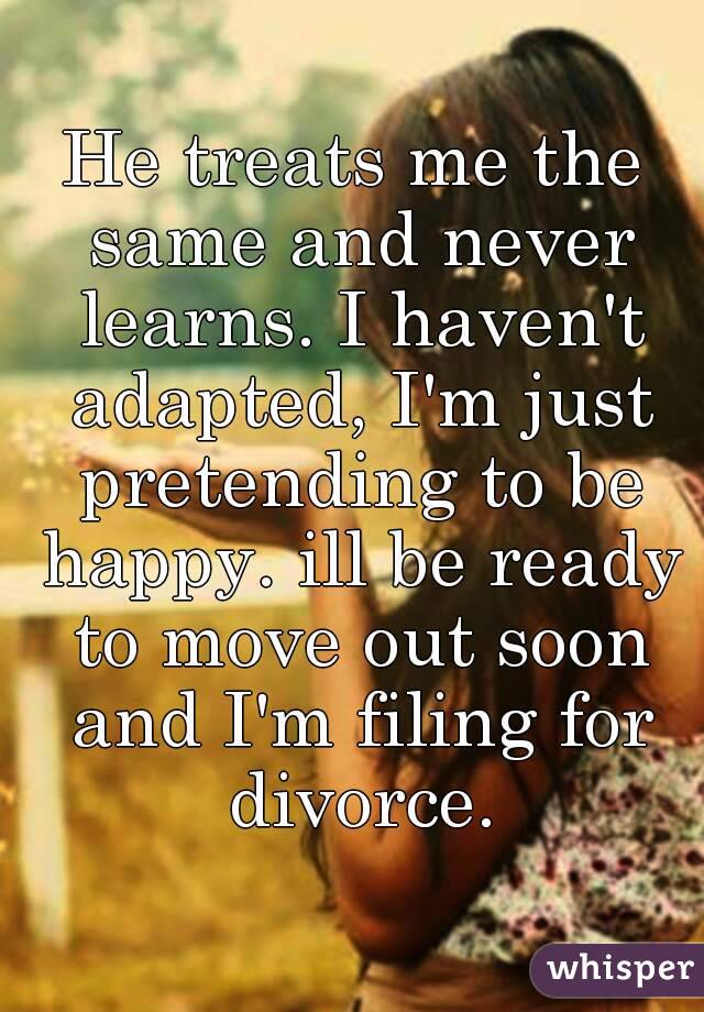 He treats me the same and never learns. I haven't adapted, I'm just pretending to be happy. ill be ready to move out soon and I'm filing for divorce.