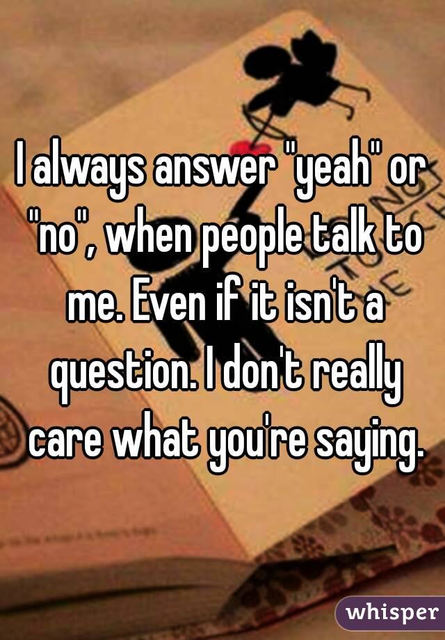 I always answer "yeah" or "no", when people talk to me. Even if it isn't a question. I don't really care what you're saying.