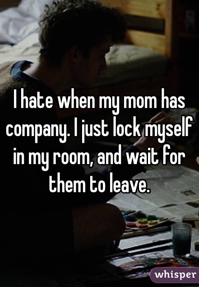 I hate when my mom has company. I just lock myself in my room, and wait for them to leave.