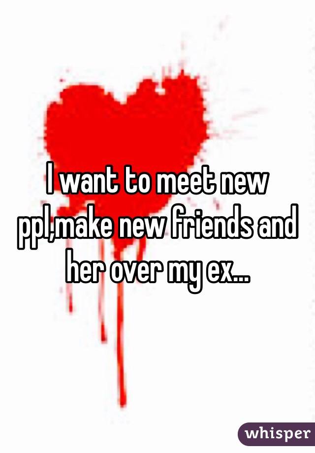 I want to meet new ppl,make new friends and her over my ex...