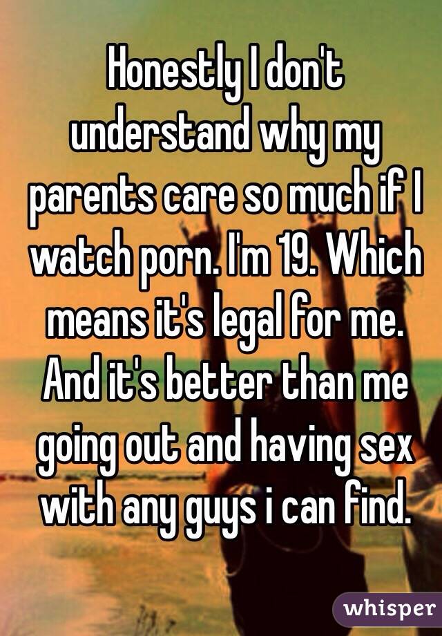 Honestly I don't understand why my parents care so much if I watch porn. I'm 19. Which means it's legal for me. And it's better than me going out and having sex with any guys i can find. 