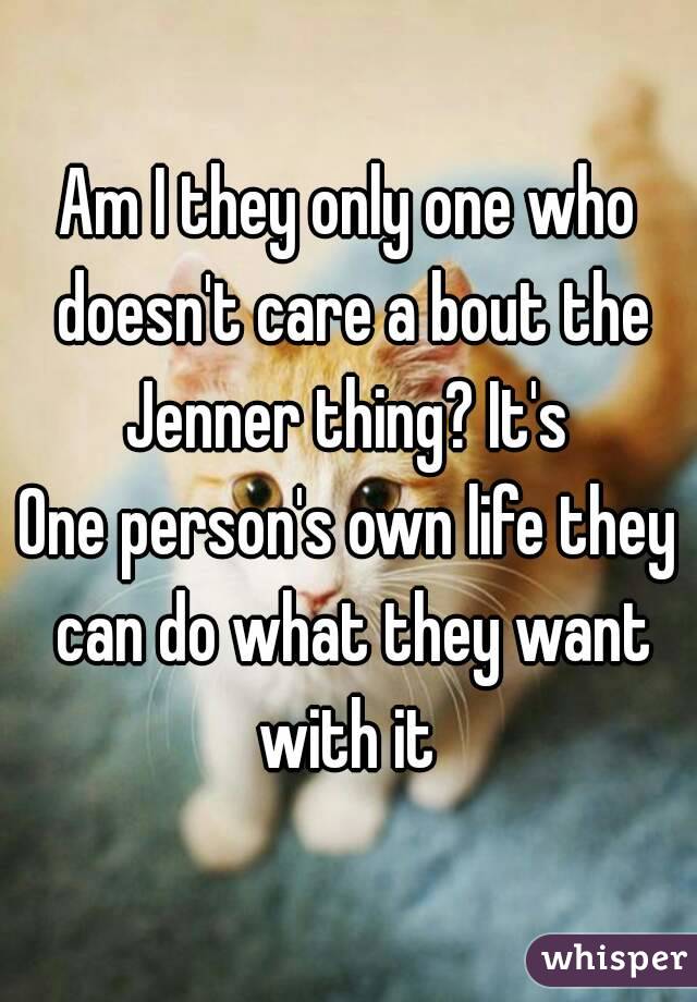 Am I they only one who doesn't care a bout the Jenner thing? It's 
One person's own life they can do what they want with it 