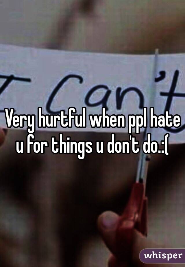 Very hurtful when ppl hate u for things u don't do.:(