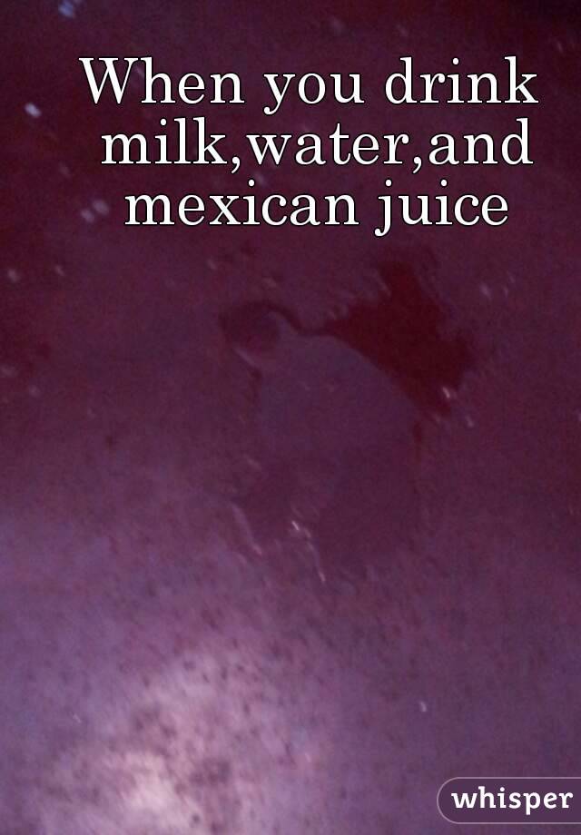 When you drink milk,water,and mexican juice