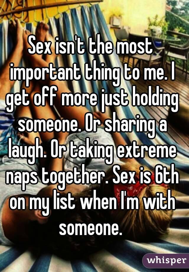 Sex isn't the most important thing to me. I get off more just holding someone. Or sharing a laugh. Or taking extreme naps together. Sex is 6th on my list when I'm with someone. 