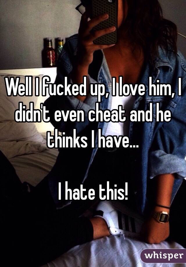 Well I fucked up, I love him, I didn't even cheat and he thinks I have... 

I hate this! 