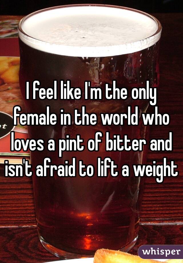 I feel like I'm the only female in the world who loves a pint of bitter and isn't afraid to lift a weight