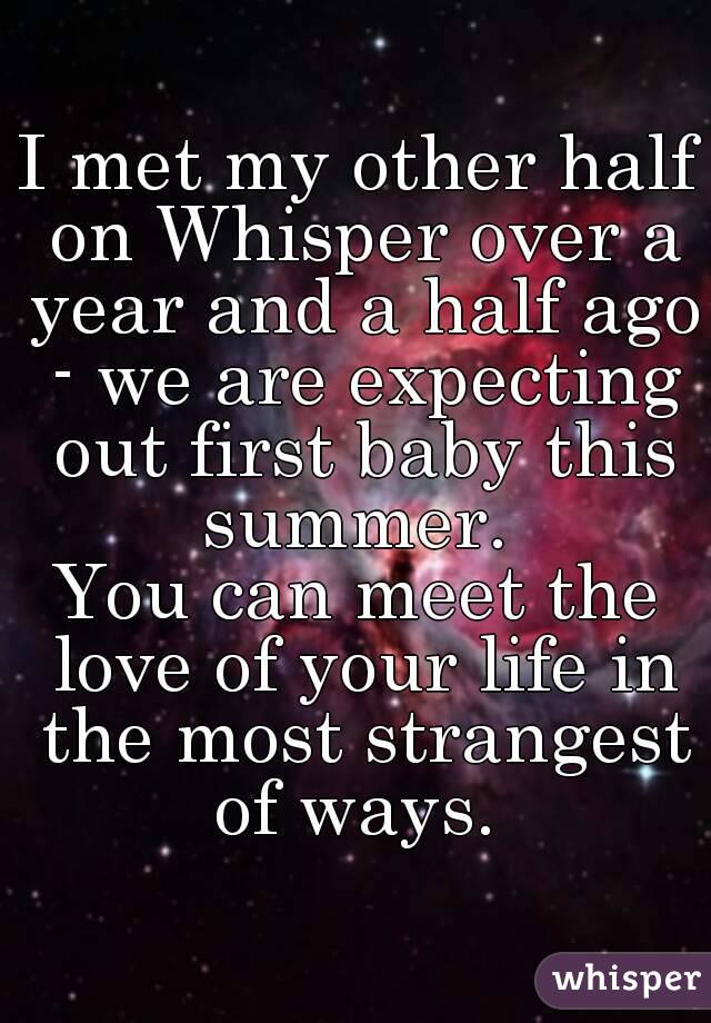 I met my other half on Whisper over a year and a half ago - we are expecting out first baby this summer. 
You can meet the love of your life in the most strangest of ways. 