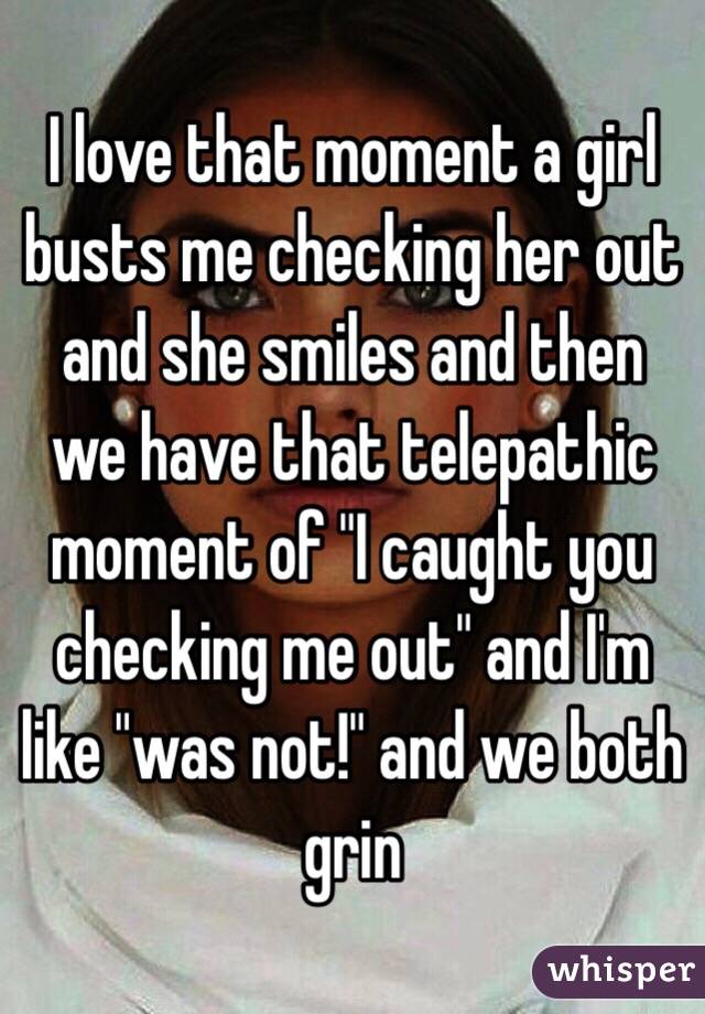 I love that moment a girl busts me checking her out and she smiles and then we have that telepathic moment of "I caught you checking me out" and I'm like "was not!" and we both grin