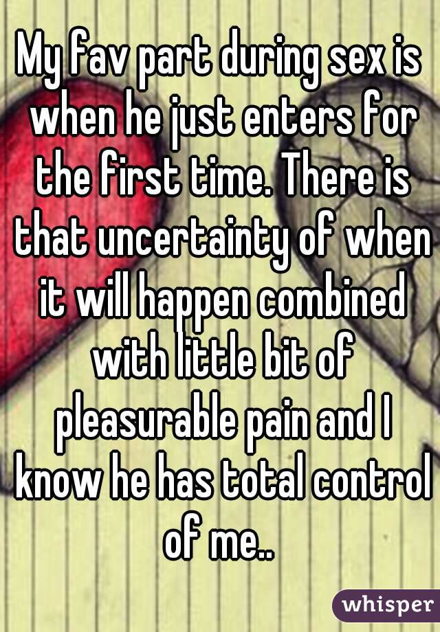 My fav part during sex is when he just enters for the first time. There is that uncertainty of when it will happen combined with little bit of pleasurable pain and I know he has total control of me.. 