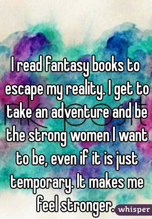 I read fantasy books to escape my reality. I get to take an adventure and be the strong women I want to be, even if it is just temporary. It makes me feel stronger. 