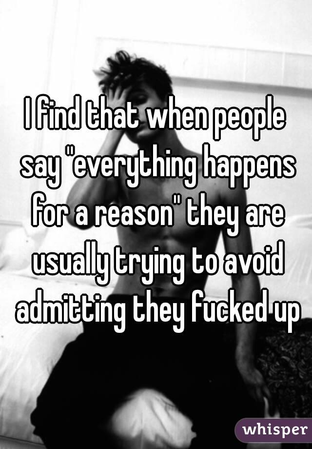 I find that when people say "everything happens for a reason" they are usually trying to avoid admitting they fucked up