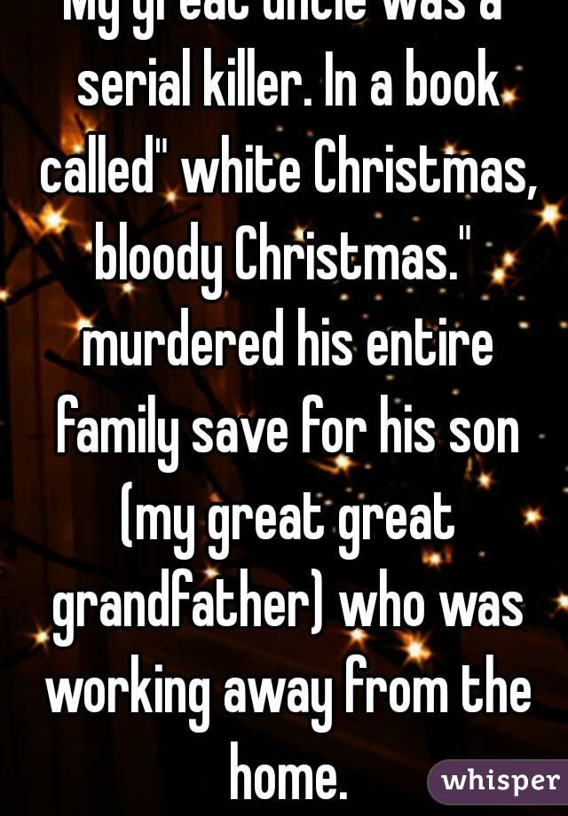 My great uncle was a serial killer. In a book called" white Christmas, bloody Christmas."  murdered his entire family save for his son (my great great grandfather) who was working away from the home.