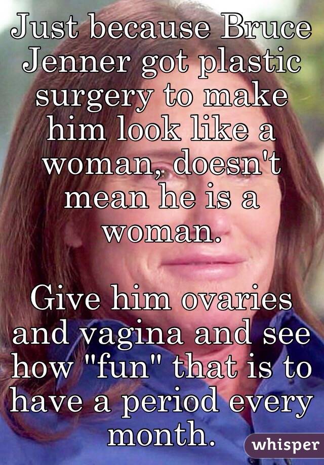 Just because Bruce Jenner got plastic surgery to make him look like a woman, doesn't mean he is a woman. 

Give him ovaries and vagina and see how "fun" that is to have a period every month.