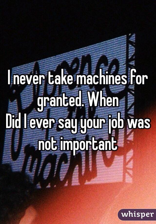 I never take machines for granted. When
Did I ever say your job was not important 