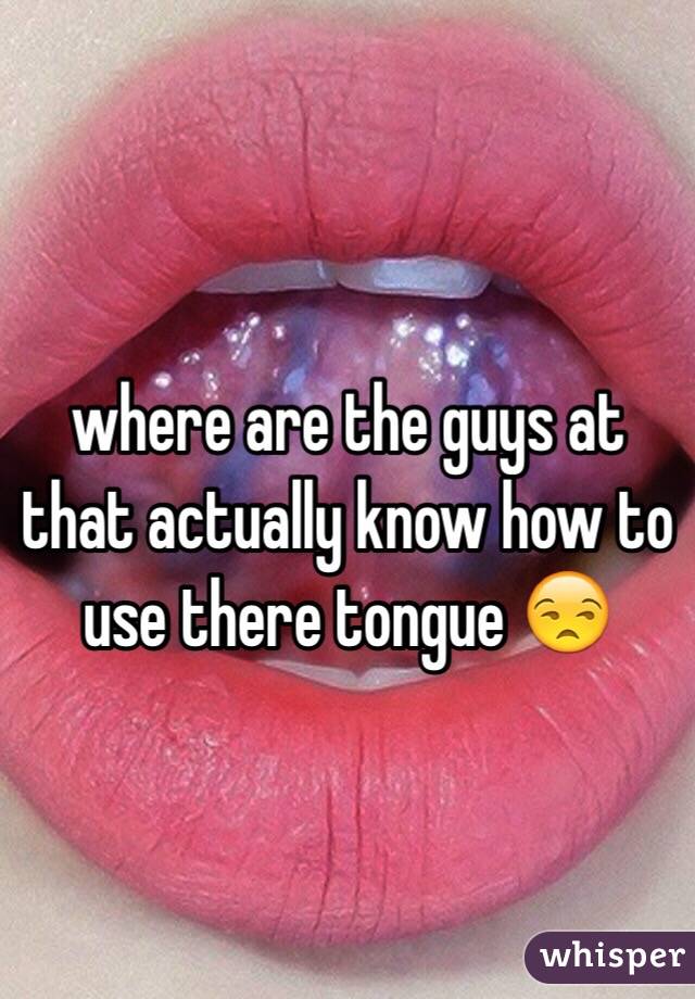 where are the guys at that actually know how to use there tongue 😒