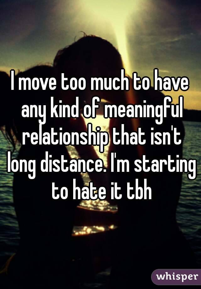 I move too much to have any kind of meaningful relationship that isn't long distance. I'm starting to hate it tbh