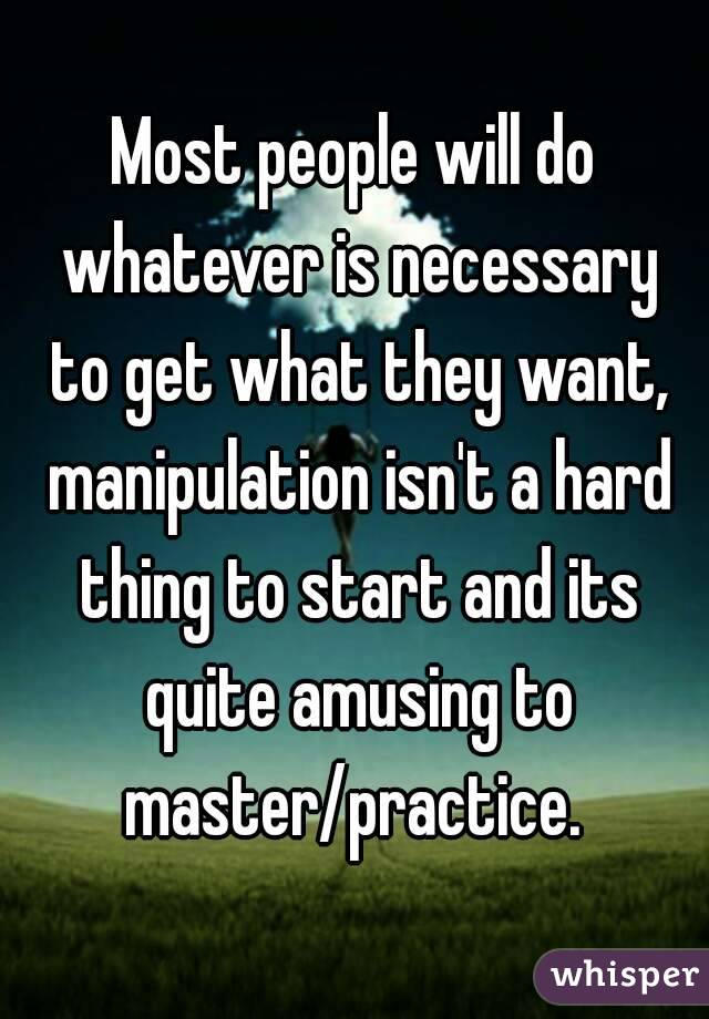 Most people will do whatever is necessary to get what they want, manipulation isn't a hard thing to start and its quite amusing to master/practice. 