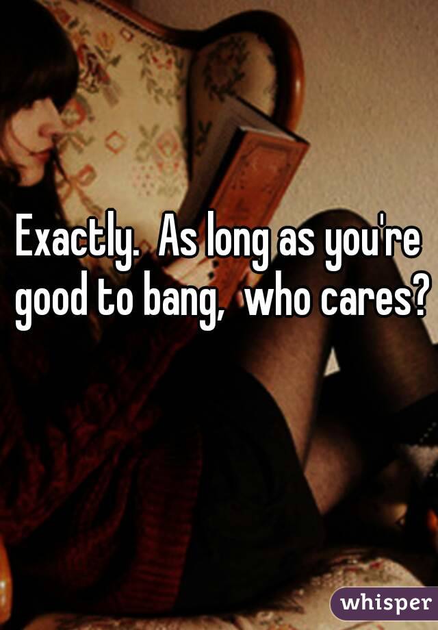 Exactly.  As long as you're good to bang,  who cares? 