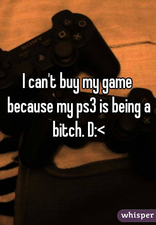 I can't buy my game because my ps3 is being a bitch. D:<