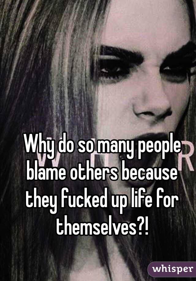 Why do so many people blame others because they fucked up life for themselves?!