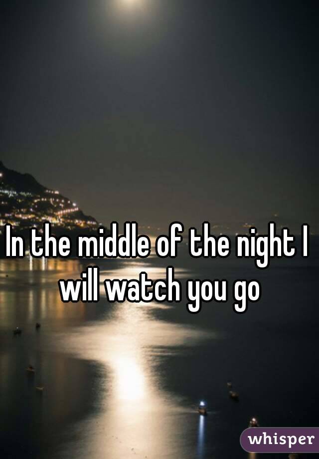 In the middle of the night I will watch you go