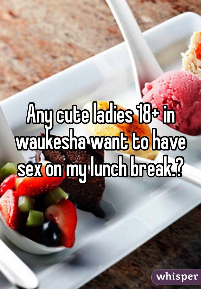 Any cute ladies 18+ in waukesha want to have sex on my lunch break.?