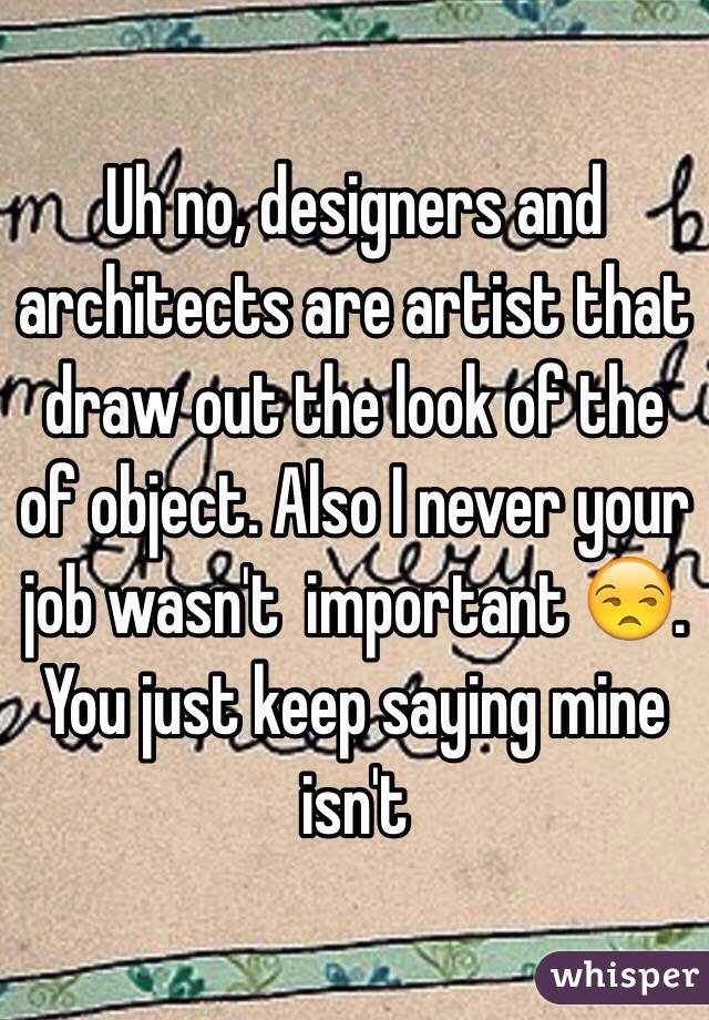 Uh no, designers and architects are artist that draw out the look of the of object. Also I never your job wasn't  important 😒. You just keep saying mine isn't 