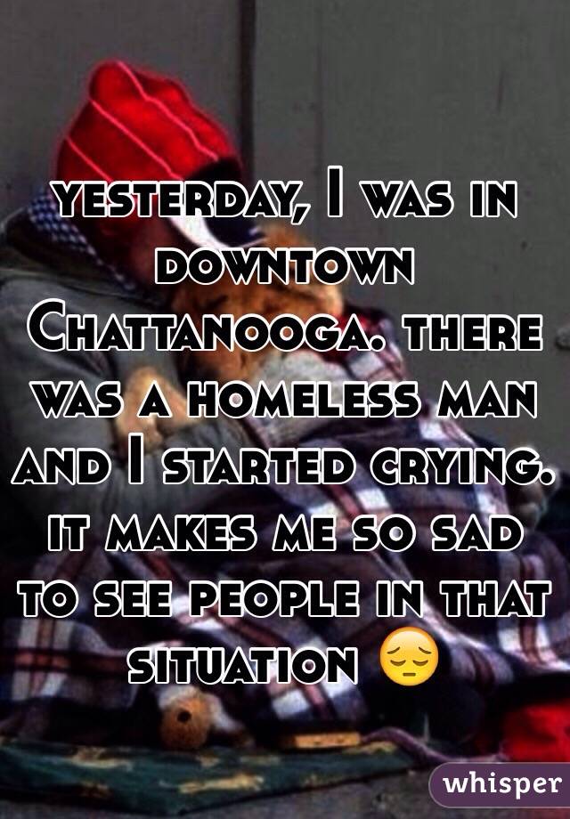 yesterday, I was in downtown Chattanooga. there was a homeless man and I started crying. it makes me so sad to see people in that situation 😔