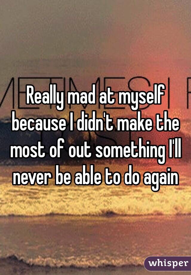 Really mad at myself because I didn't make the most of out something I'll never be able to do again