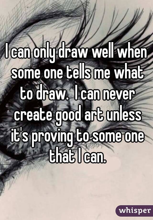 I can only draw well when some one tells me what to draw.  I can never create good art unless it's proving to some one that I can.