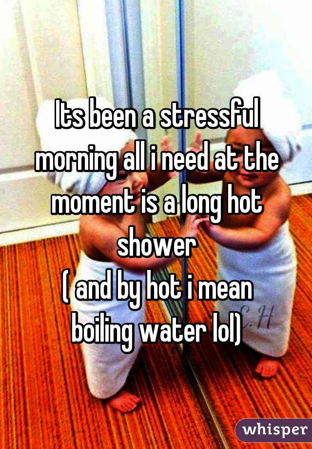 Its been a stressful morning all i need at the moment is a long hot shower
( and by hot i mean boiling water lol)