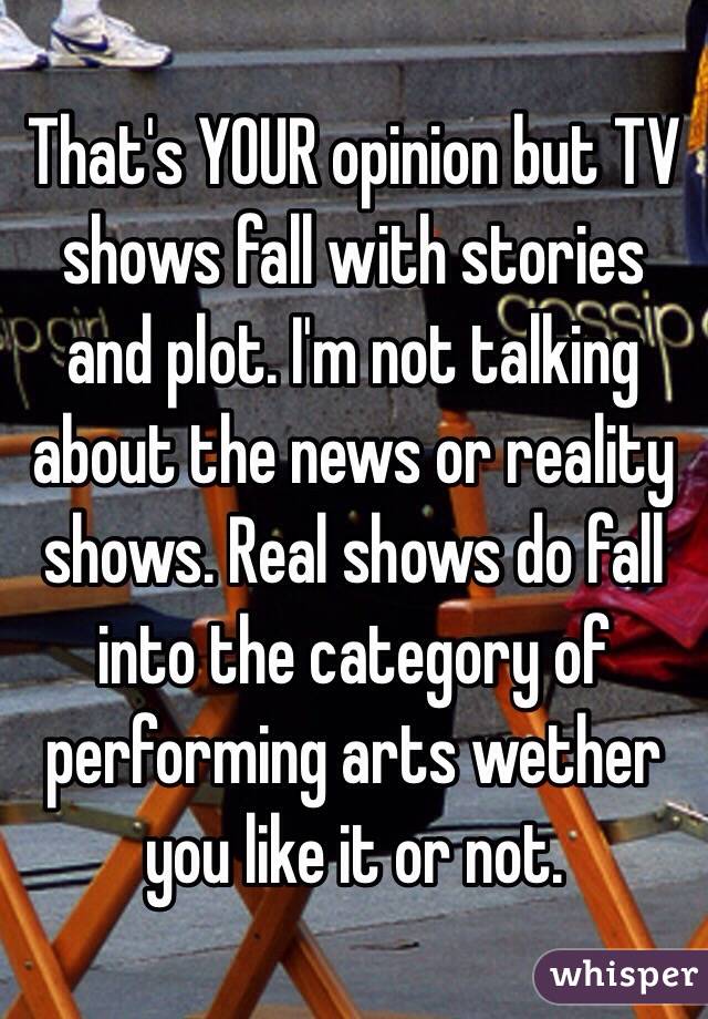 That's YOUR opinion but TV shows fall with stories and plot. I'm not talking about the news or reality shows. Real shows do fall into the category of performing arts wether you like it or not.