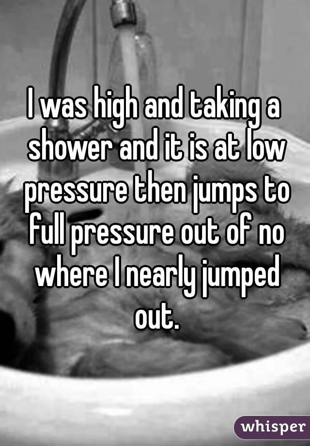 I was high and taking a shower and it is at low pressure then jumps to full pressure out of no where I nearly jumped out.