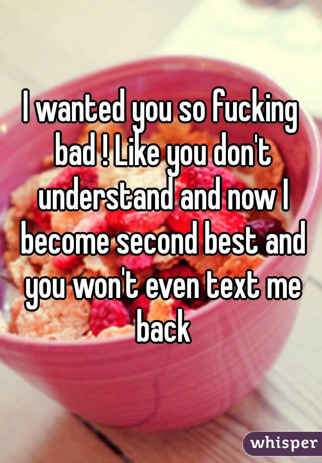 I wanted you so fucking bad ! Like you don't understand and now I become second best and you won't even text me back