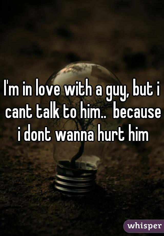 I'm in love with a guy, but i cant talk to him..  because i dont wanna hurt him