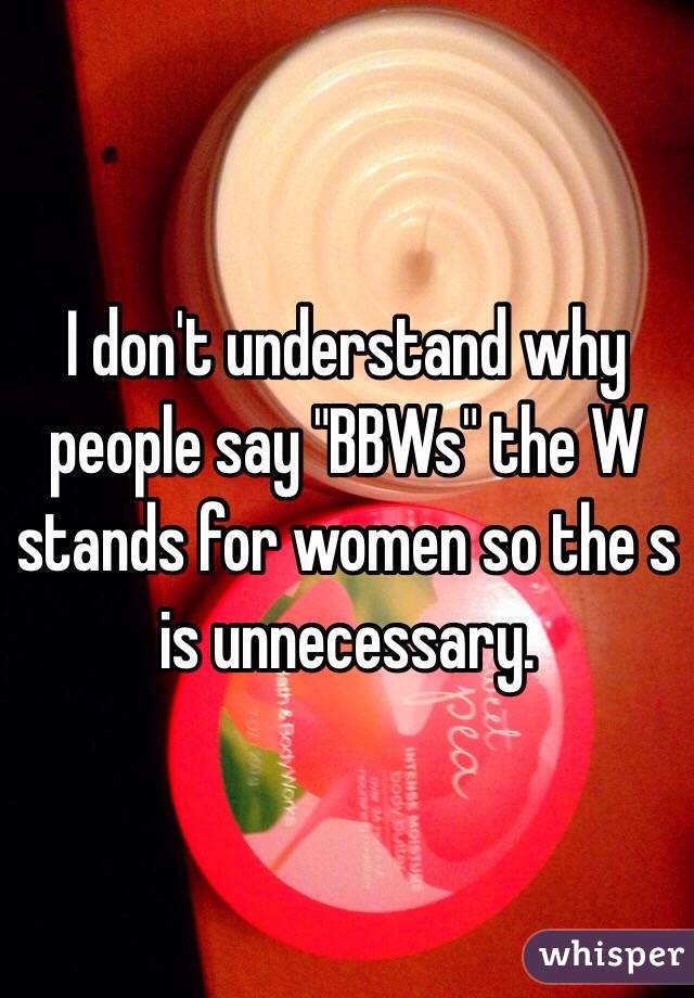 I don't understand why people say "BBWs" the W stands for women so the s is unnecessary. 