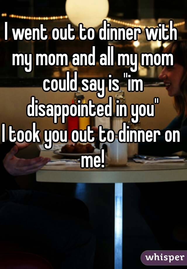 I went out to dinner with my mom and all my mom could say is "im disappointed in you"
I took you out to dinner on me!