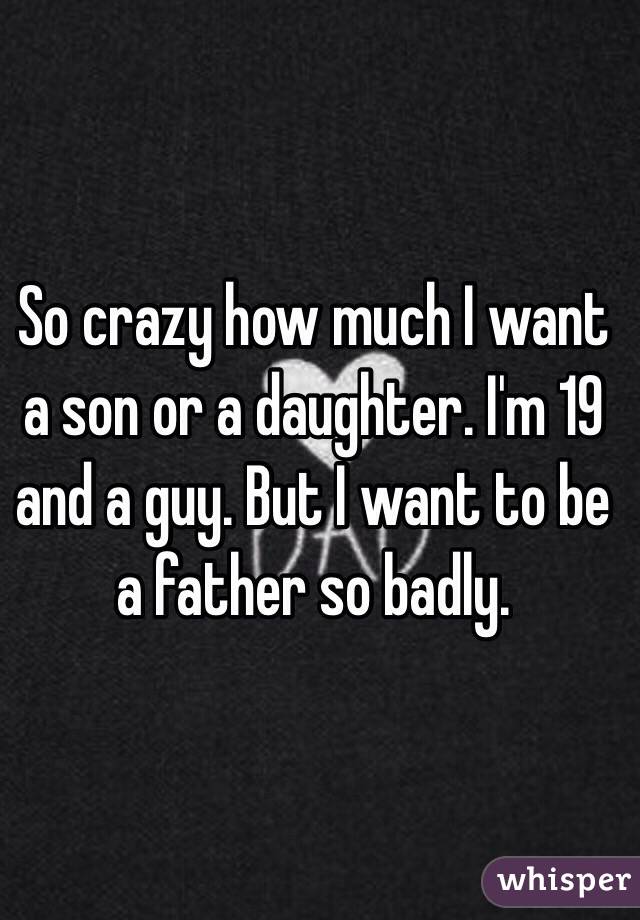 So crazy how much I want a son or a daughter. I'm 19 and a guy. But I want to be a father so badly. 