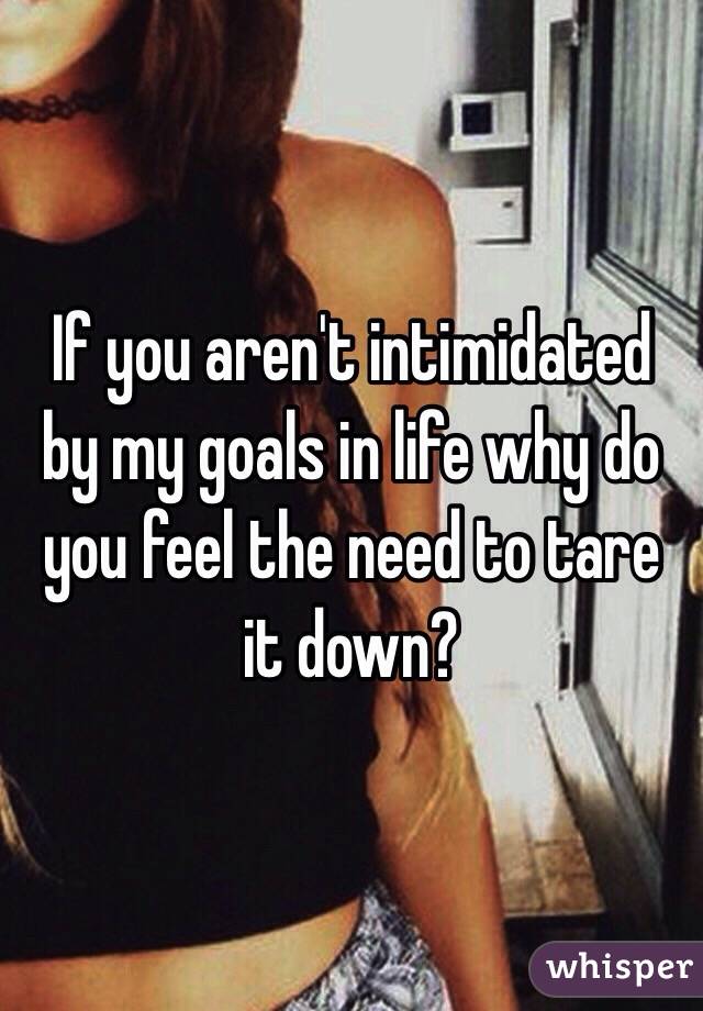 If you aren't intimidated by my goals in life why do you feel the need to tare it down? 