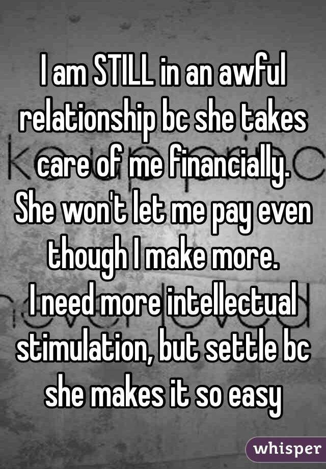 I am STILL in an awful relationship bc she takes care of me financially. 
She won't let me pay even though I make more. 
I need more intellectual stimulation, but settle bc she makes it so easy 
