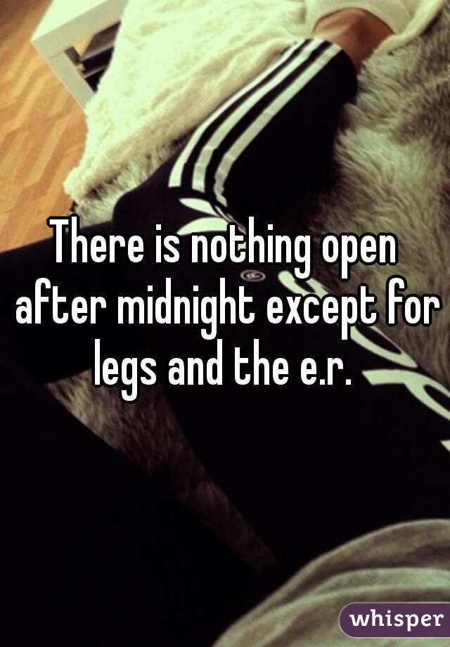 There is nothing open after midnight except for legs and the e.r. 