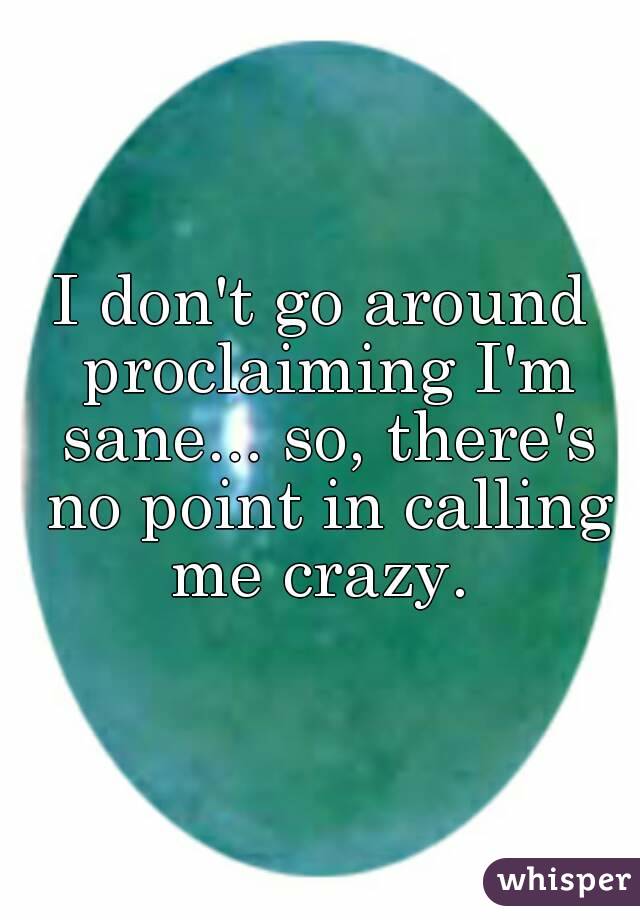 I don't go around proclaiming I'm sane... so, there's no point in calling me crazy. 