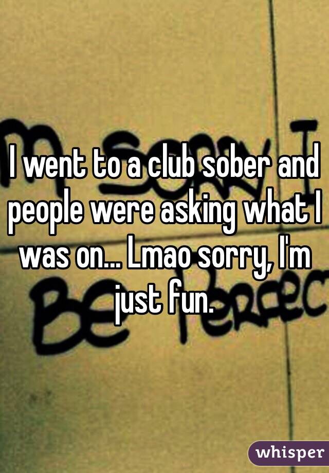 I went to a club sober and people were asking what I was on... Lmao sorry, I'm just fun.