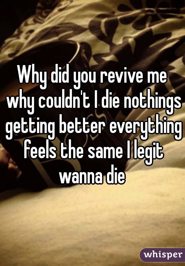 Why did you revive me why couldn't I die nothings getting better everything feels the same I legit wanna die 